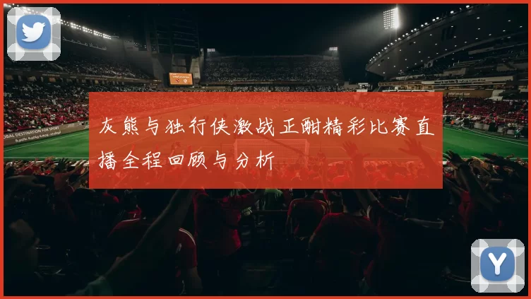灰熊与独行侠激战正酣精彩比赛直播全程回顾与分析