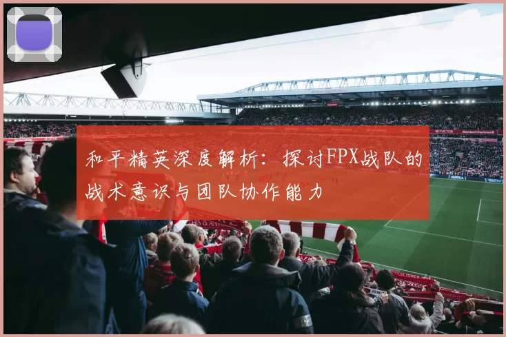和平精英深度解析：探讨FPX战队的战术意识与团队协作能力
