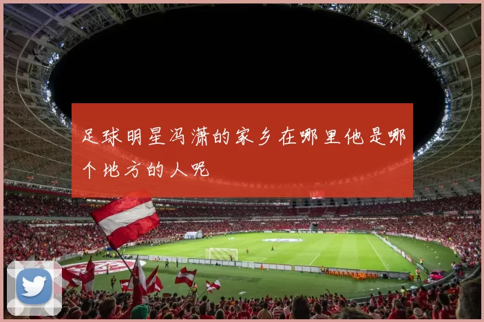 足球明星冯潇的家乡在哪里他是哪个地方的人呢