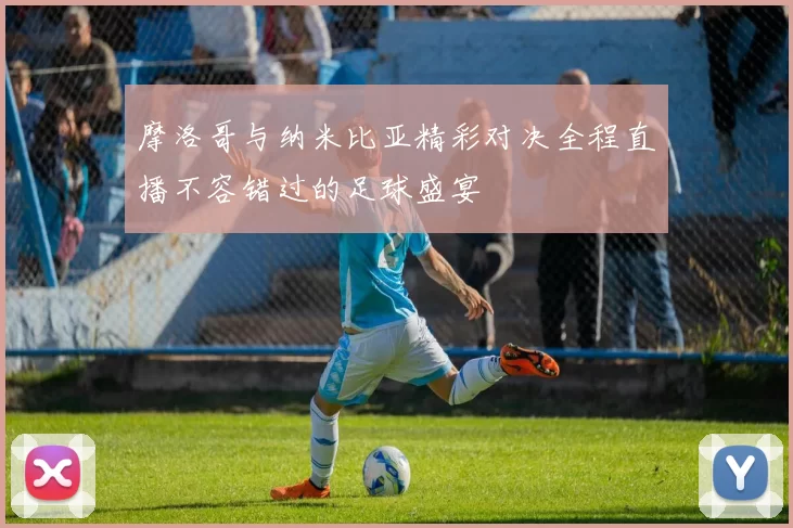 摩洛哥与纳米比亚精彩对决全程直播不容错过的足球盛宴