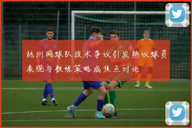 杭州网球队技术争议引发热议球员表现与教练策略成焦点讨论