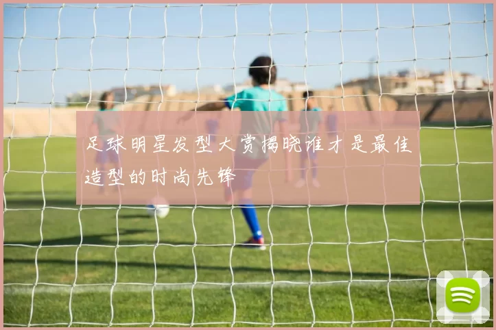 足球明星发型大赏揭晓谁才是最佳造型的时尚先锋