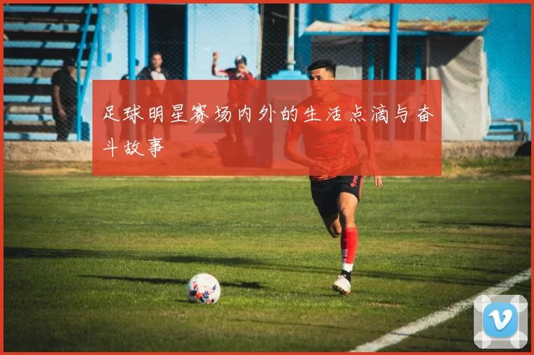 足球明星赛场内外的生活点滴与奋斗故事