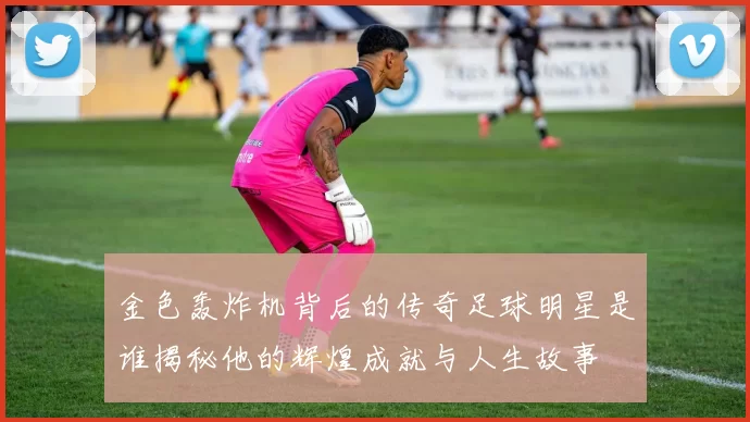 金色轰炸机背后的传奇足球明星是谁揭秘他的辉煌成就与人生故事