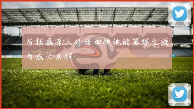 与杨磊深入对话回顾他的篮球生涯与成长历程