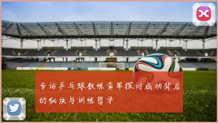 专访乒乓球教练黄军探讨成功背后的秘诀与训练哲学