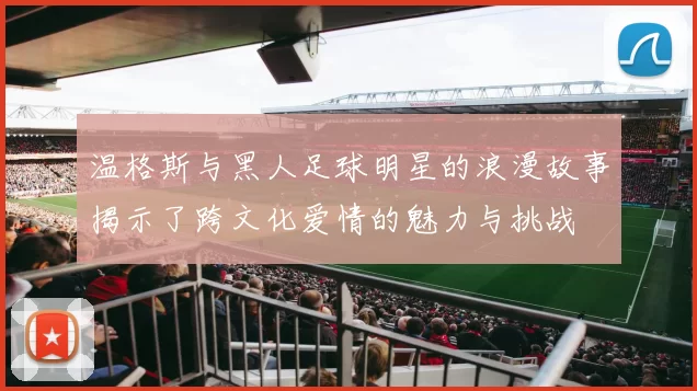温格斯与黑人足球明星的浪漫故事揭示了跨文化爱情的魅力与挑战