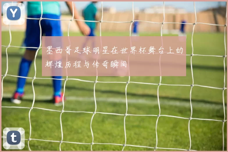 墨西哥足球明星在世界杯舞台上的辉煌历程与传奇瞬间