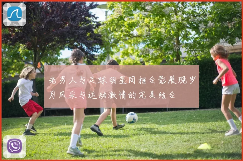 老男人与足球明星同框合影展现岁月风采与运动激情的完美结合