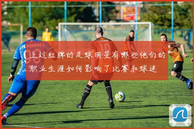 上过红牌的足球明星有哪些他们的职业生涯如何影响了比赛和球迷