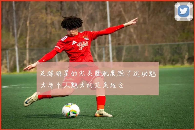 足球明星的完美腹肌展现了运动魅力与个人魅力的完美结合