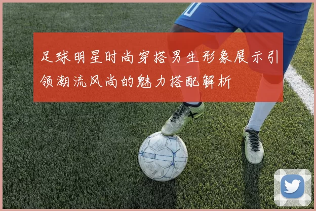 足球明星时尚穿搭男生形象展示引领潮流风尚的魅力搭配解析