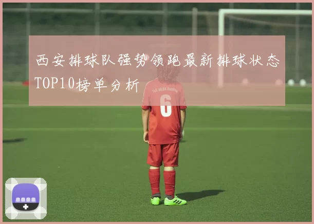 西安排球队强势领跑最新排球状态TOP10榜单分析