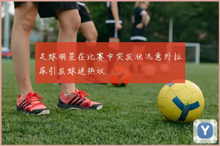 足球明星在比赛中突发状况意外拉尿引发球迷热议