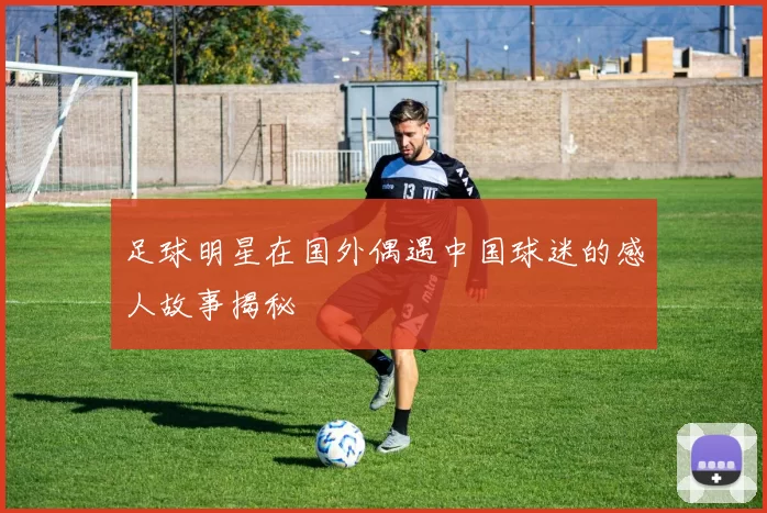 足球明星在国外偶遇中国球迷的感人故事揭秘
