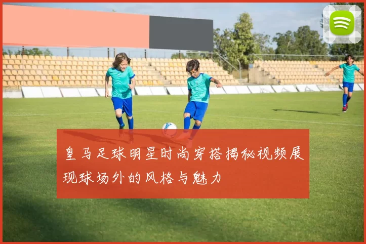 皇马足球明星时尚穿搭揭秘视频展现球场外的风格与魅力