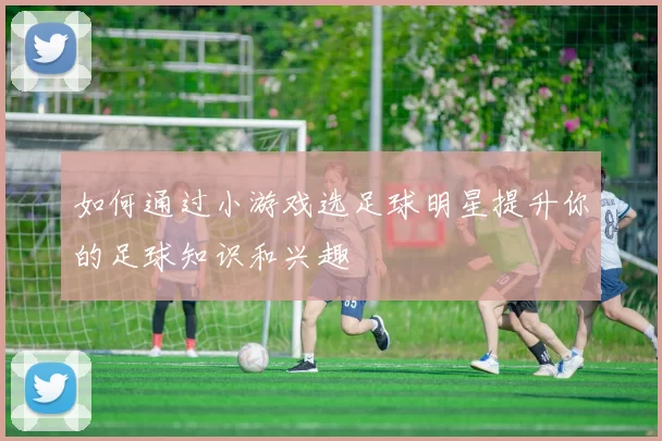 如何通过小游戏选足球明星提升你的足球知识和兴趣