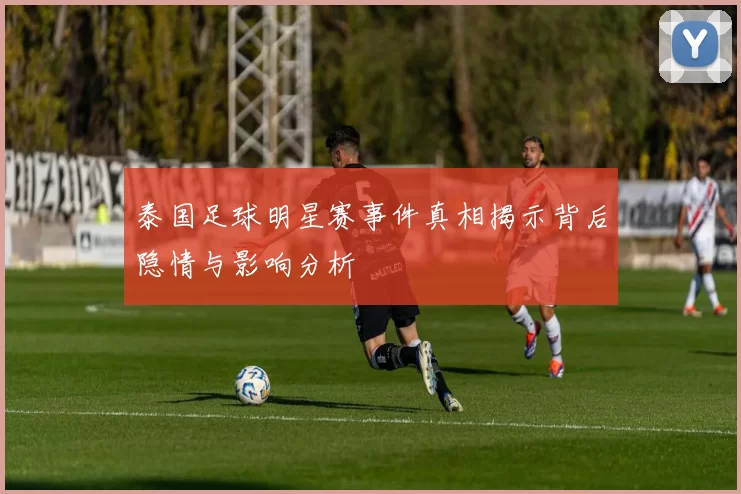 泰国足球明星赛事件真相揭示背后隐情与影响分析