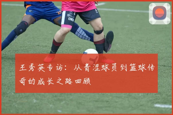 王秀英专访：从青涩球员到篮球传奇的成长之路回顾