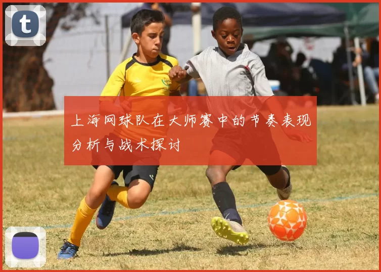 上海网球队在大师赛中的节奏表现分析与战术探讨