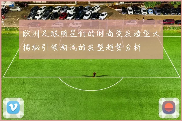 欧洲足球明星们的时尚烫发造型大揭秘引领潮流的发型趋势分析