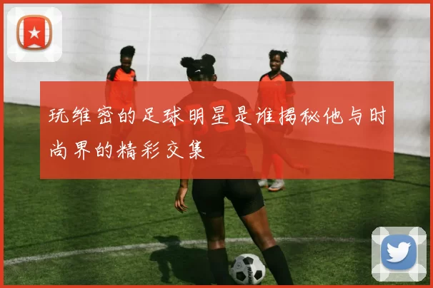 玩维密的足球明星是谁揭秘他与时尚界的精彩交集