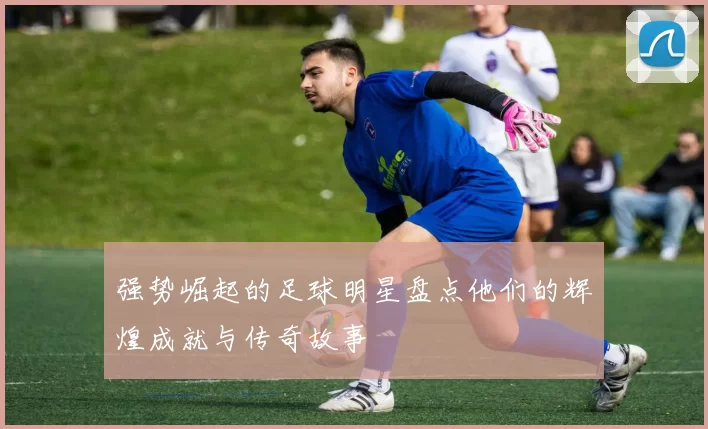 强势崛起的足球明星盘点他们的辉煌成就与传奇故事