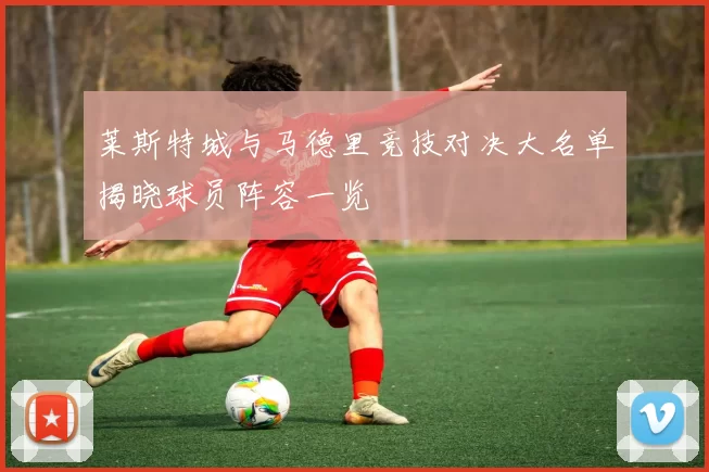 莱斯特城与马德里竞技对决大名单揭晓球员阵容一览