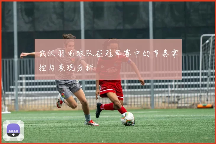 武汉羽毛球队在冠军赛中的节奏掌控与表现分析