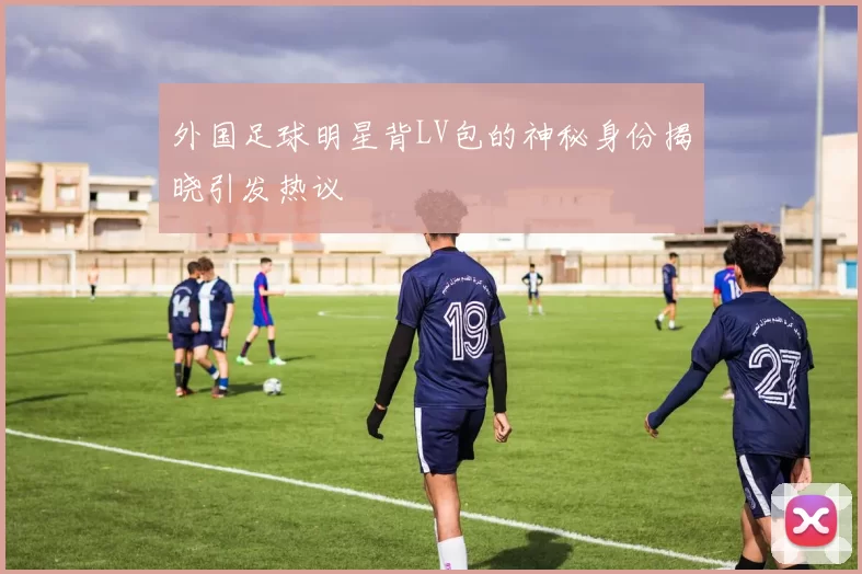 外国足球明星背LV包的神秘身份揭晓引发热议