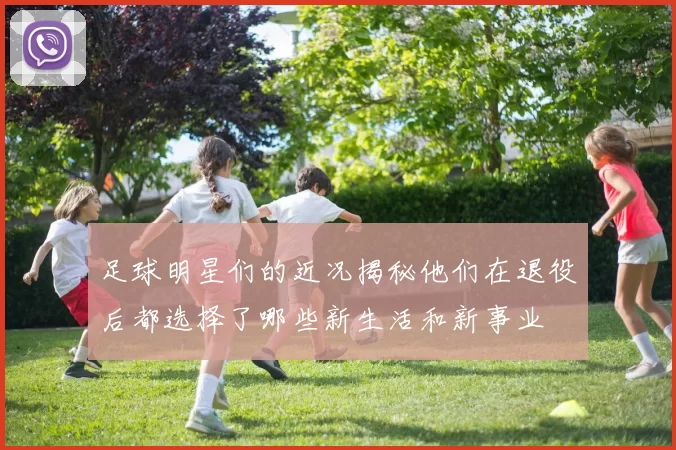 足球明星们的近况揭秘他们在退役后都选择了哪些新生活和新事业