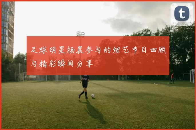 足球明星杨晨参与的综艺节目回顾与精彩瞬间分享