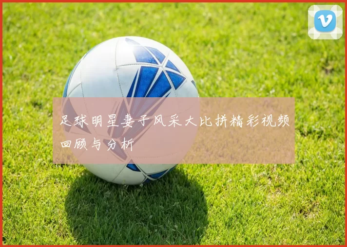足球明星妻子风采大比拼精彩视频回顾与分析