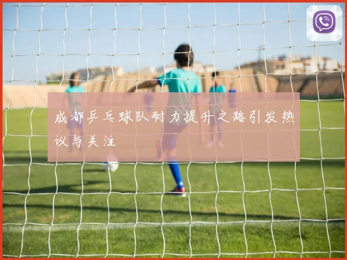 成都乒乓球队耐力提升之路引发热议与关注