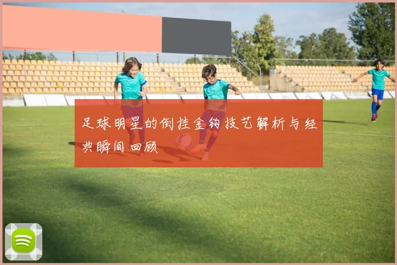足球明星的倒挂金钩技艺解析与经典瞬间回顾