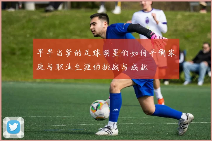 早早当爹的足球明星们如何平衡家庭与职业生涯的挑战与成就