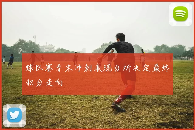 球队赛季末冲刺表现分析决定最终积分走向