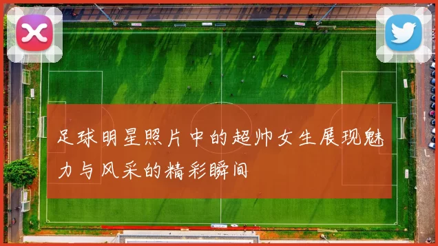 足球明星照片中的超帅女生展现魅力与风采的精彩瞬间