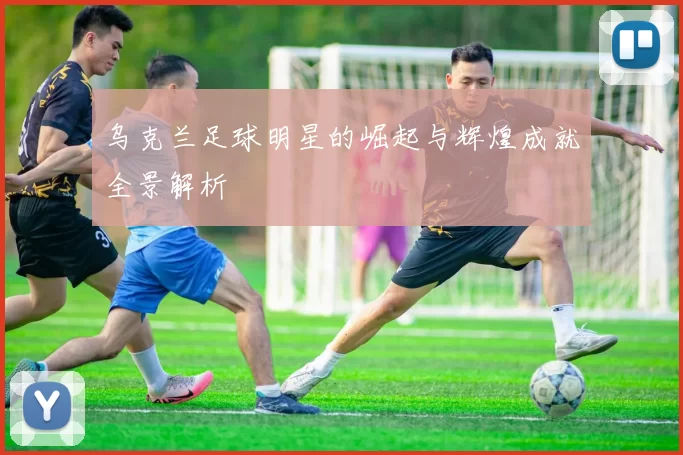 乌克兰足球明星的崛起与辉煌成就全景解析