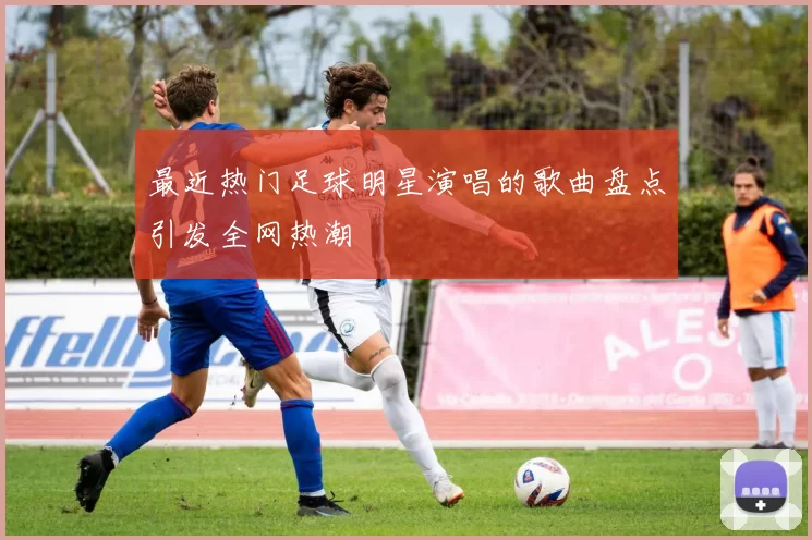 最近热门足球明星演唱的歌曲盘点引发全网热潮