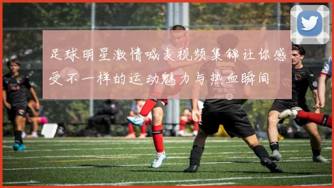 足球明星激情喊麦视频集锦让你感受不一样的运动魅力与热血瞬间