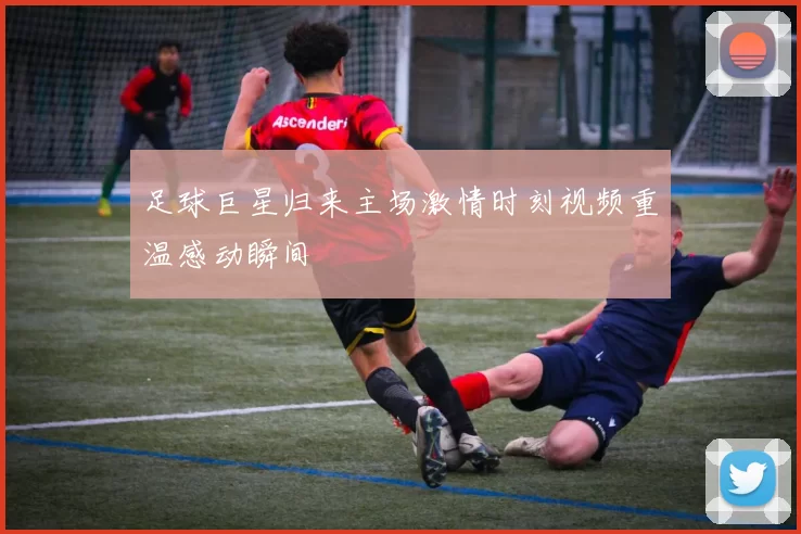 足球巨星归来主场激情时刻视频重温感动瞬间