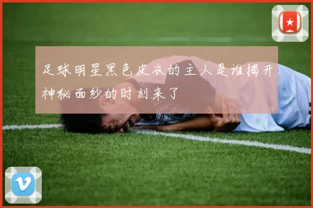 足球明星黑色皮衣的主人是谁揭开神秘面纱的时刻来了