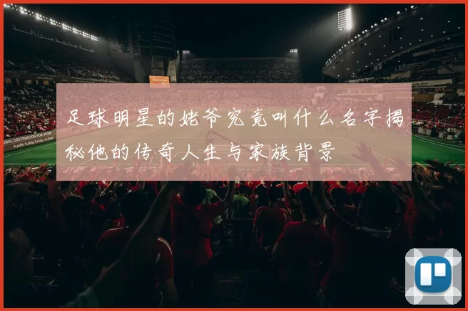 足球明星的姥爷究竟叫什么名字揭秘他的传奇人生与家族背景