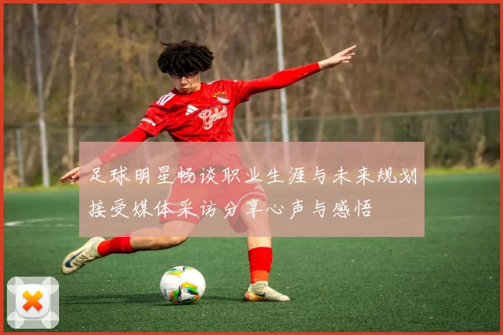 足球明星畅谈职业生涯与未来规划接受媒体采访分享心声与感悟