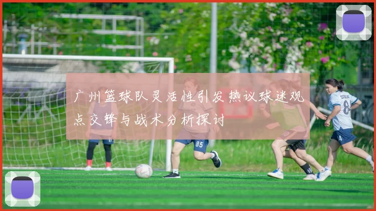 广州篮球队灵活性引发热议球迷观点交锋与战术分析探讨