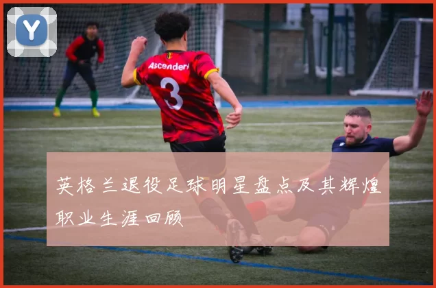 英格兰退役足球明星盘点及其辉煌职业生涯回顾