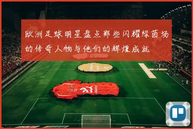 欧洲足球明星盘点那些闪耀绿茵场的传奇人物与他们的辉煌成就
