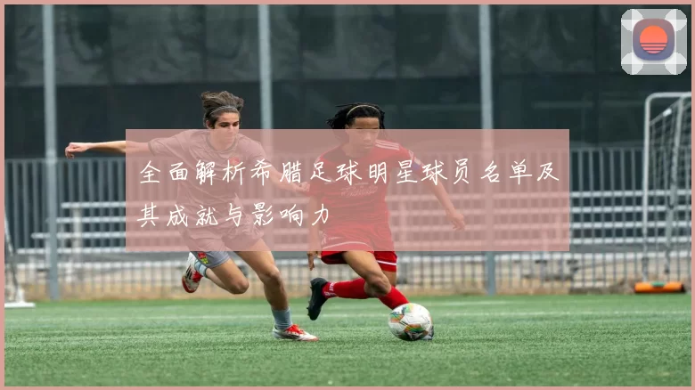全面解析希腊足球明星球员名单及其成就与影响力