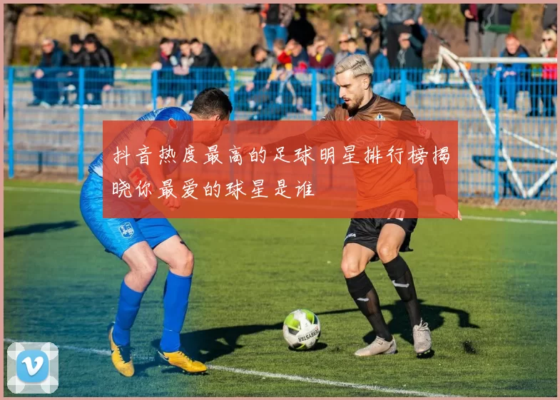 抖音热度最高的足球明星排行榜揭晓你最爱的球星是谁